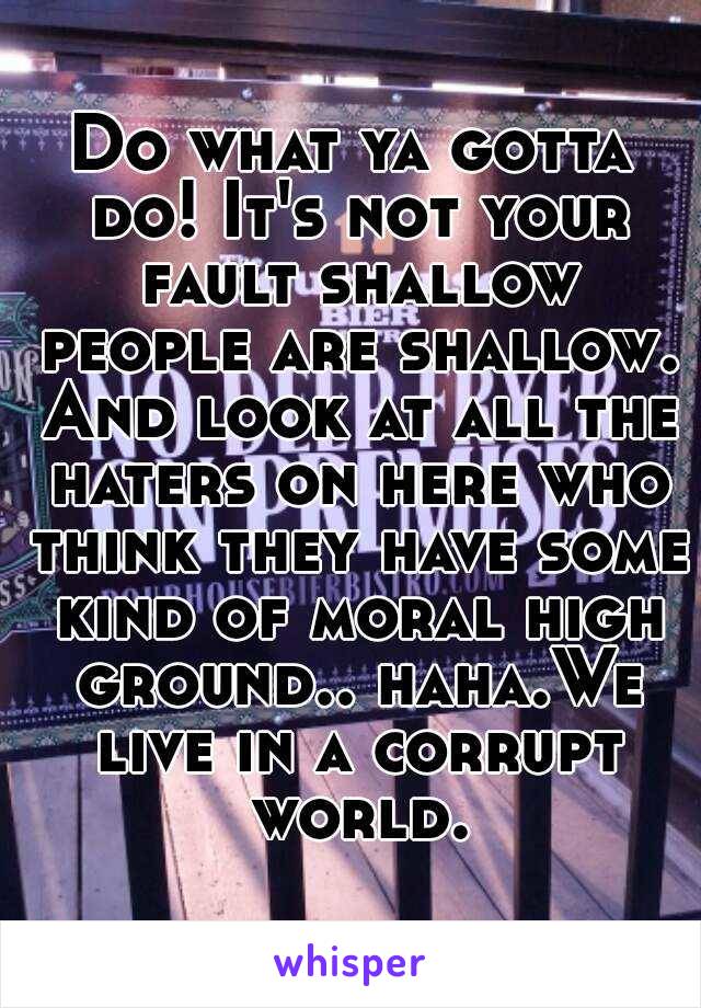 Do what ya gotta do! It's not your fault shallow people are shallow. And look at all the haters on here who think they have some kind of moral high ground.. haha.We live in a corrupt world.