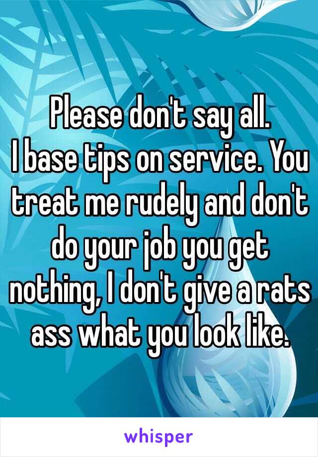 Please don't say all. 
I base tips on service. You treat me rudely and don't do your job you get nothing, I don't give a rats ass what you look like. 