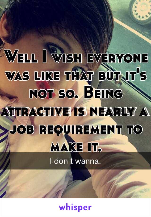 Well I wish everyone was like that but it's not so. Being attractive is nearly a job requirement to make it.