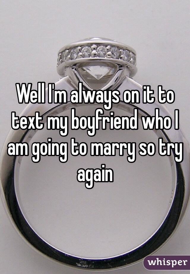 Well I'm always on it to text my boyfriend who I am going to marry so try again 