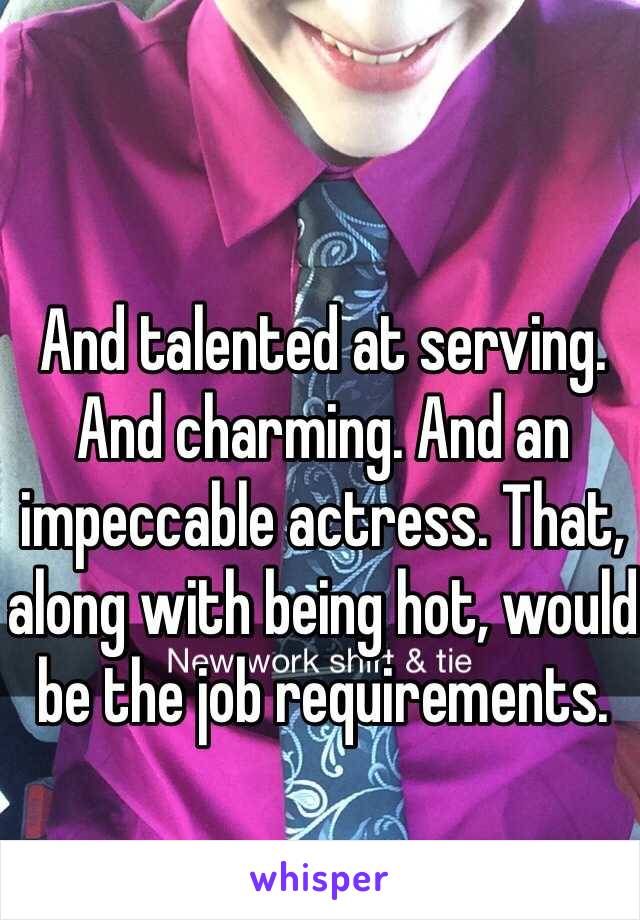 And talented at serving. And charming. And an impeccable actress. That, along with being hot, would be the job requirements.