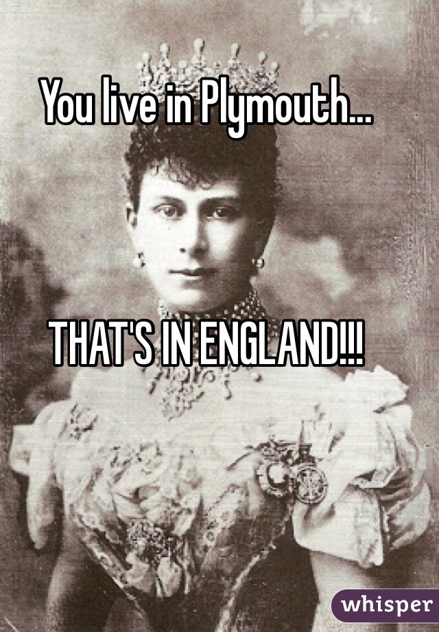 You live in Plymouth...



THAT'S IN ENGLAND!!!