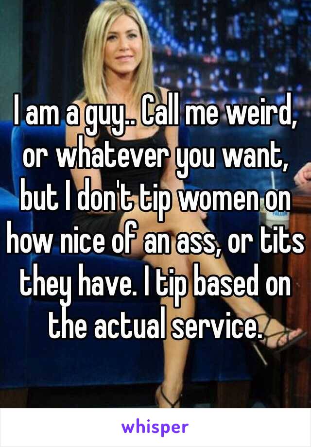 I am a guy.. Call me weird, or whatever you want, but I don't tip women on how nice of an ass, or tits they have. I tip based on the actual service. 