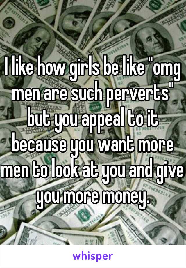 I like how girls be like "omg men are such perverts" but you appeal to it because you want more men to look at you and give you more money. 