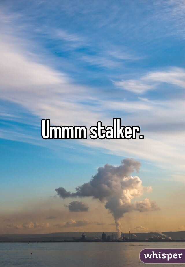 Ummm stalker.
