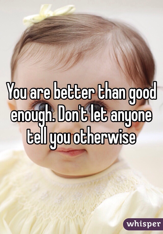 You are better than good enough. Don't let anyone tell you otherwise 