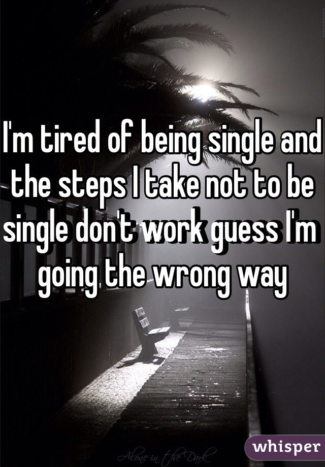 I'm tired of being single and the steps I take not to be single don't work guess I'm going the wrong way 