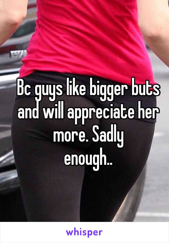 Bc guys like bigger buts and will appreciate her more. Sadly 
enough..