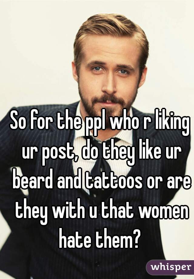 So for the ppl who r liking ur post, do they like ur beard and tattoos or are they with u that women hate them? 