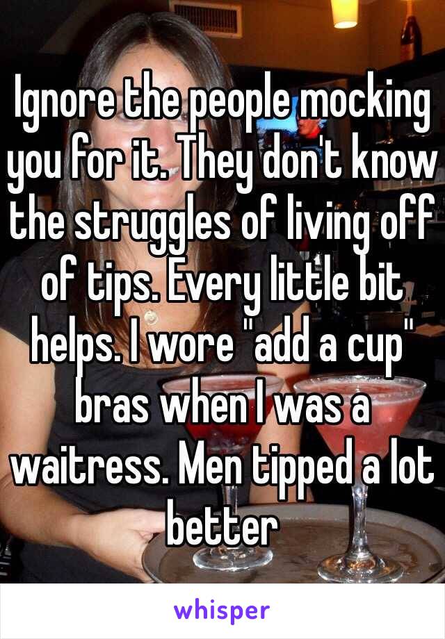 Ignore the people mocking you for it. They don't know the struggles of living off of tips. Every little bit helps. I wore "add a cup" bras when I was a waitress. Men tipped a lot better