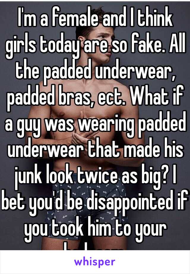 I'm a female and I think girls today are so fake. All the padded underwear, padded bras, ect. What if a guy was wearing padded underwear that made his junk look twice as big? I bet you'd be disappointed if you took him to your bedroom. 