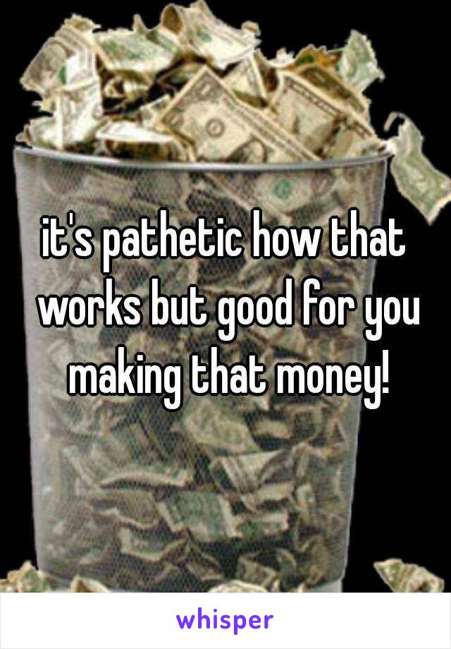 it's pathetic how that works but good for you making that money!