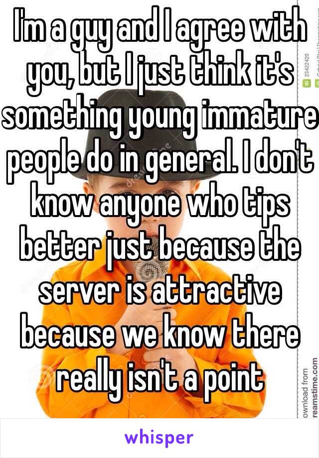 I'm a guy and I agree with you, but I just think it's something young immature people do in general. I don't know anyone who tips better just because the server is attractive because we know there really isn't a point