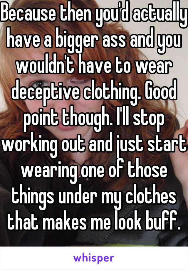 Because then you'd actually have a bigger ass and you wouldn't have to wear deceptive clothing. Good point though. I'll stop working out and just start wearing one of those things under my clothes that makes me look buff. 