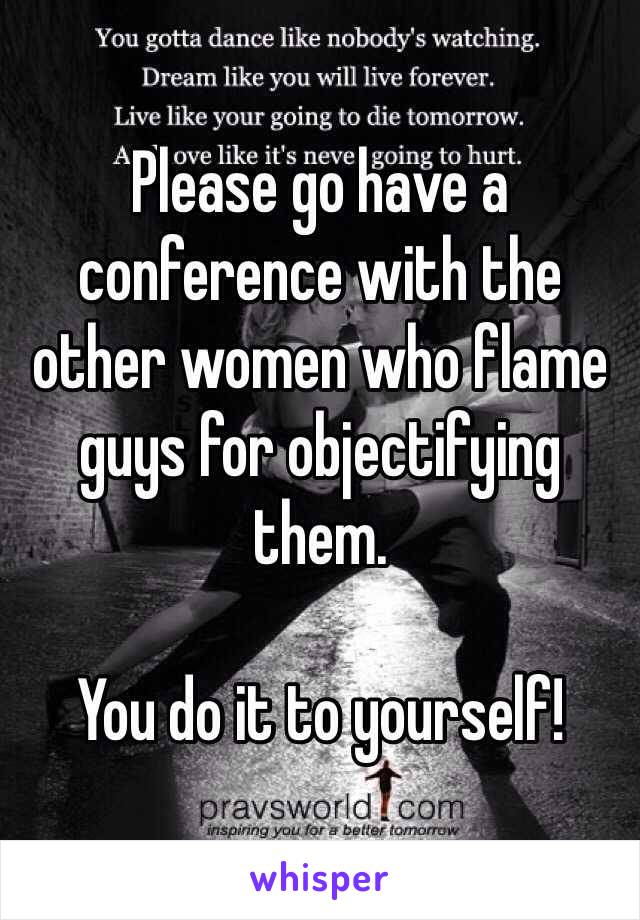 Please go have a conference with the other women who flame guys for objectifying them. 

You do it to yourself!