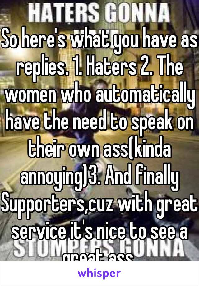 So here's what you have as replies. 1. Haters 2. The women who automatically have the need to speak on their own ass(kinda annoying)3. And finally Supporters,cuz with great service it's nice to see a great ass. 