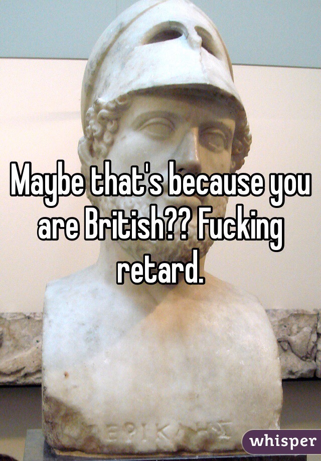 Maybe that's because you are British?? Fucking retard. 