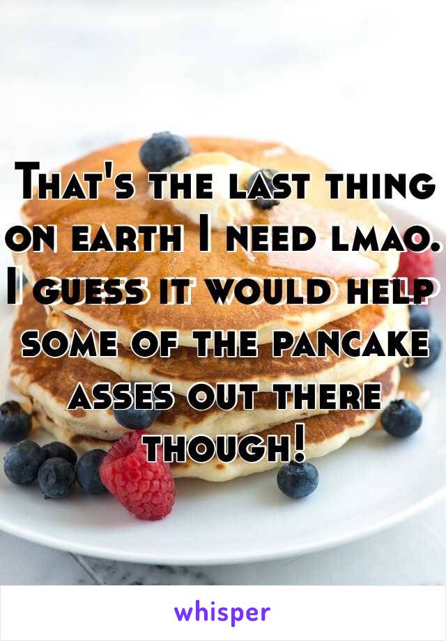 That's the last thing on earth I need lmao. I guess it would help some of the pancake asses out there though!