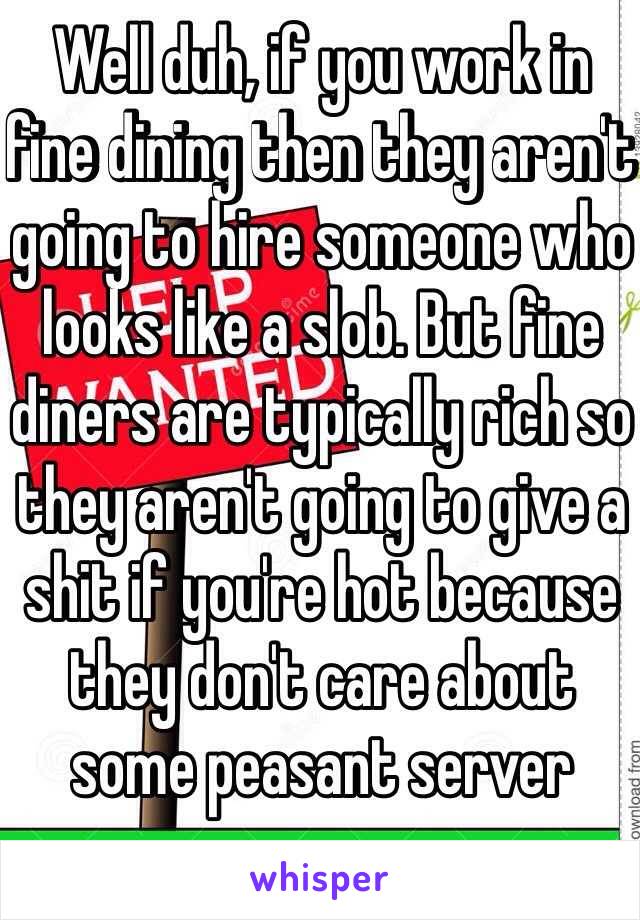 Well duh, if you work in fine dining then they aren't going to hire someone who looks like a slob. But fine diners are typically rich so they aren't going to give a shit if you're hot because they don't care about some peasant server