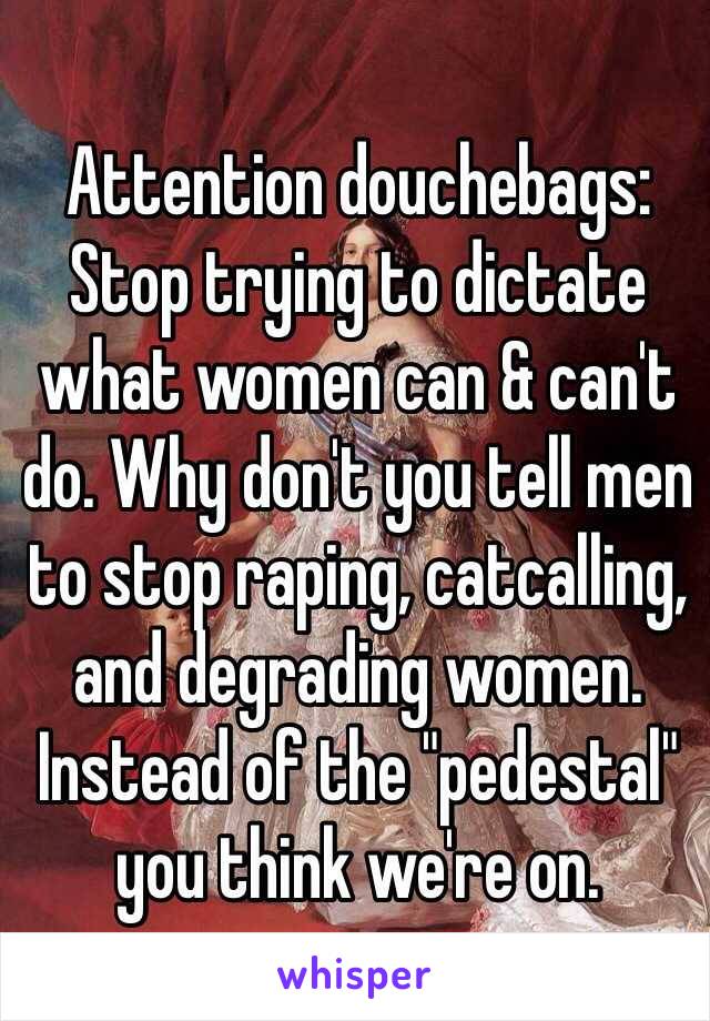 Attention douchebags: Stop trying to dictate what women can & can't do. Why don't you tell men to stop raping, catcalling, and degrading women. Instead of the "pedestal" you think we're on.