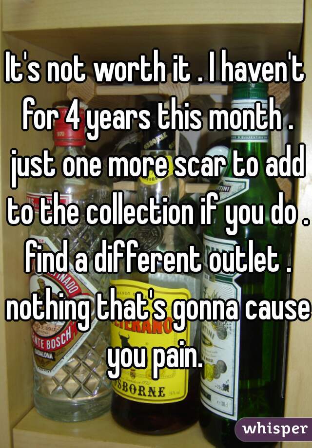It's not worth it . I haven't for 4 years this month . just one more scar to add to the collection if you do . find a different outlet . nothing that's gonna cause you pain. 