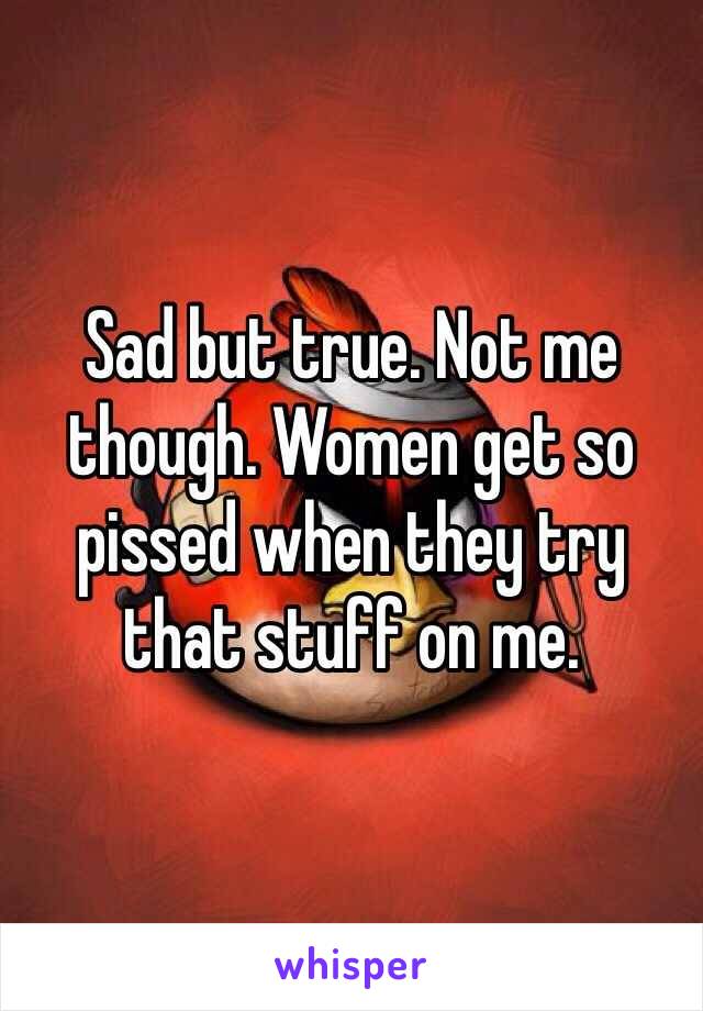 Sad but true. Not me though. Women get so pissed when they try that stuff on me. 