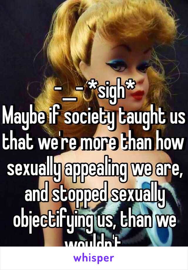 -__- *sigh*
Maybe if society taught us that we're more than how sexually appealing we are, and stopped sexually objectifying us, than we wouldn't.