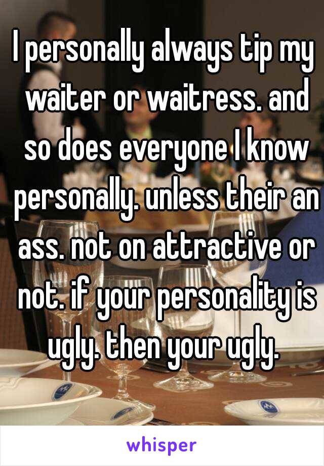 I personally always tip my waiter or waitress. and so does everyone I know personally. unless their an ass. not on attractive or not. if your personality is ugly. then your ugly. 