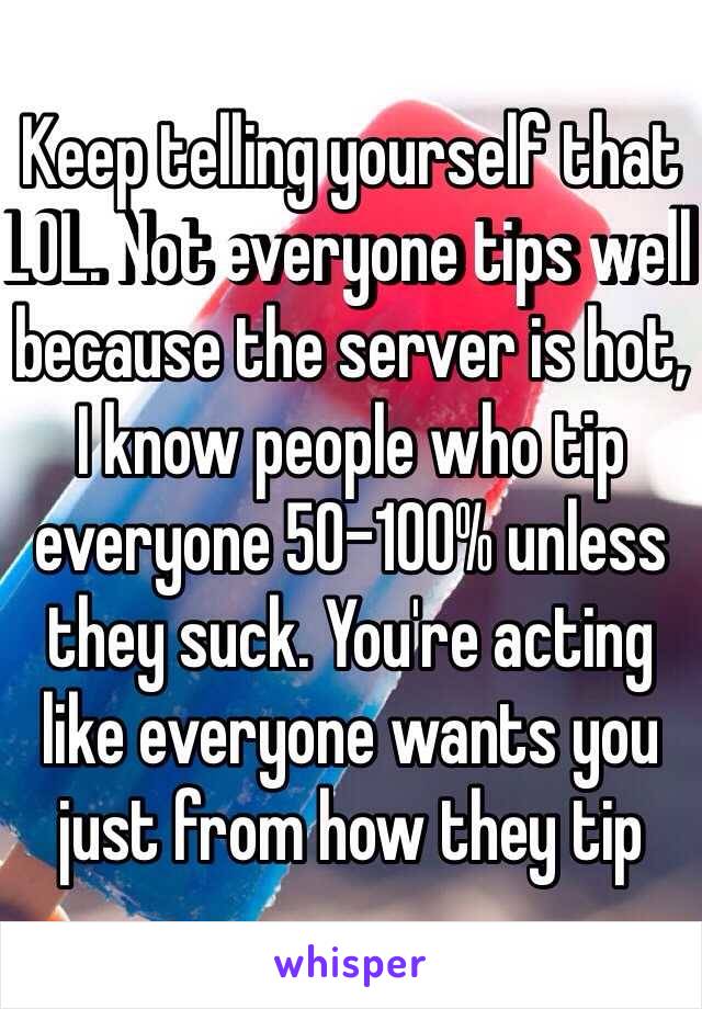 Keep telling yourself that LOL. Not everyone tips well because the server is hot, I know people who tip everyone 50-100% unless they suck. You're acting like everyone wants you just from how they tip