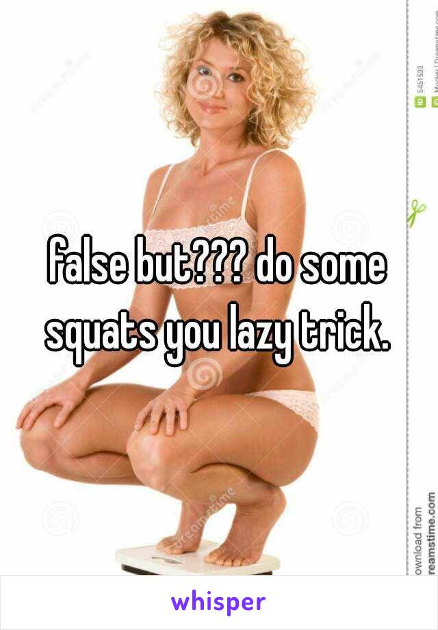 false but??? do some squats you lazy trick. 