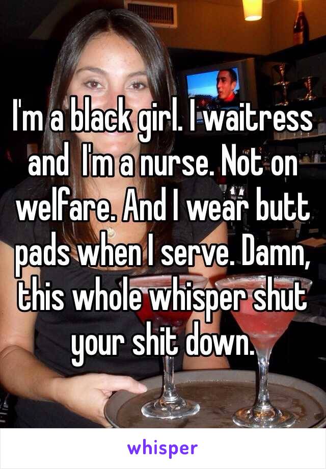 I'm a black girl. I waitress and  I'm a nurse. Not on welfare. And I wear butt pads when I serve. Damn, this whole whisper shut your shit down. 