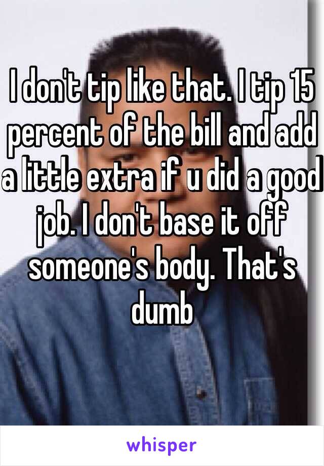 I don't tip like that. I tip 15 percent of the bill and add a little extra if u did a good job. I don't base it off someone's body. That's dumb 