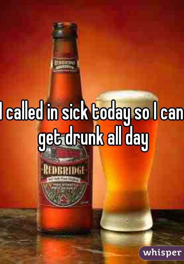 I called in sick today so I can get drunk all day