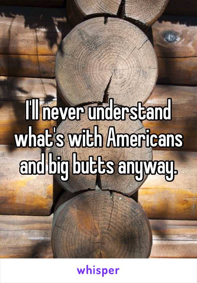 I'll never understand what's with Americans and big butts anyway. 