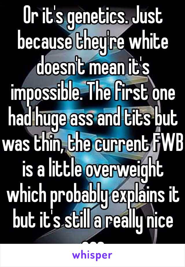 Or it's genetics. Just because they're white doesn't mean it's impossible. The first one had huge ass and tits but was thin, the current FWB is a little overweight which probably explains it but it's still a really nice ass