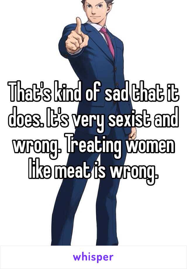 That's kind of sad that it does. It's very sexist and wrong. Treating women like meat is wrong. 