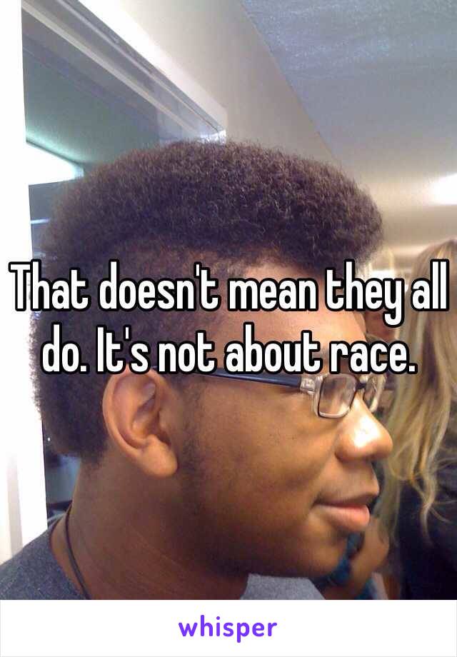 That doesn't mean they all do. It's not about race.