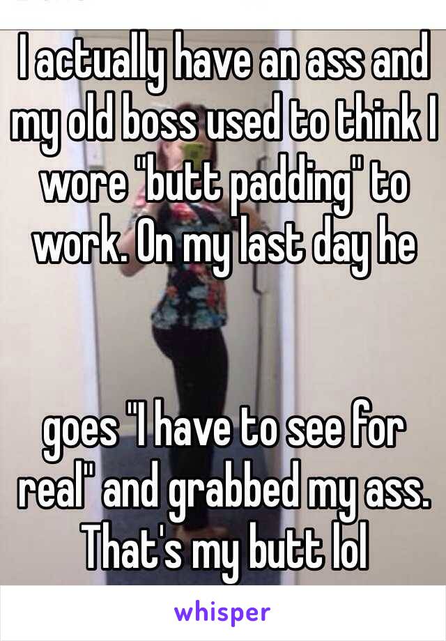 I actually have an ass and my old boss used to think I wore "butt padding" to work. On my last day he 


goes "I have to see for real" and grabbed my ass. That's my butt lol 