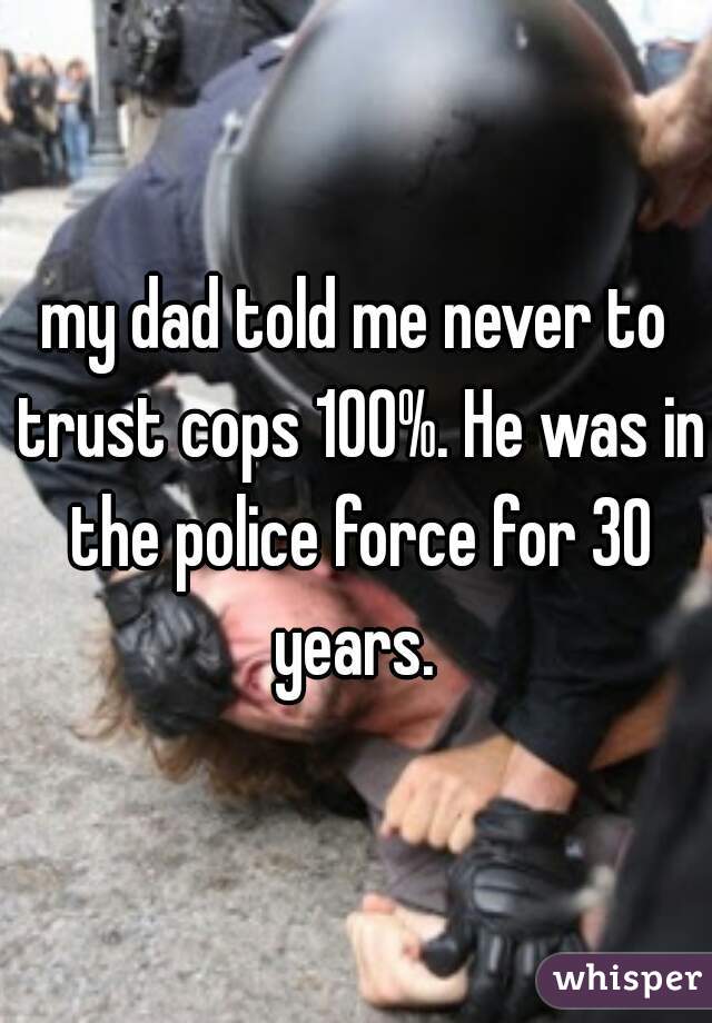 my dad told me never to trust cops 100%. He was in the police force for 30 years. 