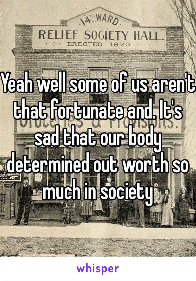 Yeah well some of us aren't that fortunate and. It's sad that our body determined out worth so much in society 