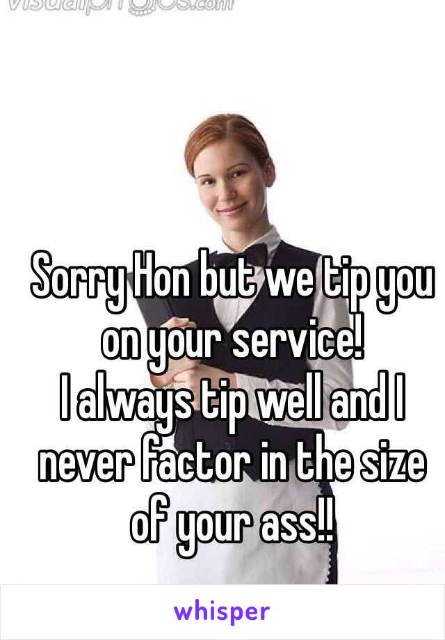 Sorry Hon but we tip you on your service!
I always tip well and I never factor in the size of your ass!!