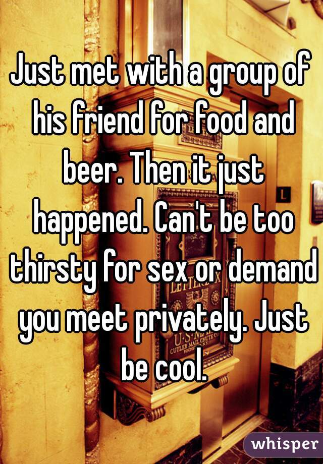 Just met with a group of his friend for food and beer. Then it just happened. Can't be too thirsty for sex or demand you meet privately. Just be cool.
