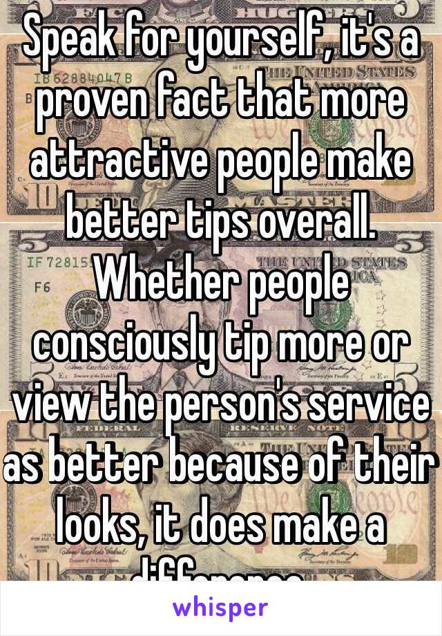 Speak for yourself, it's a proven fact that more attractive people make better tips overall. Whether people consciously tip more or view the person's service as better because of their looks, it does make a difference.  