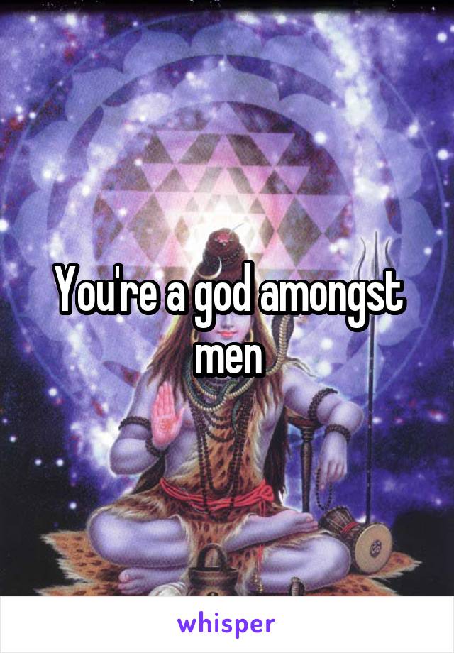 You're a god amongst men