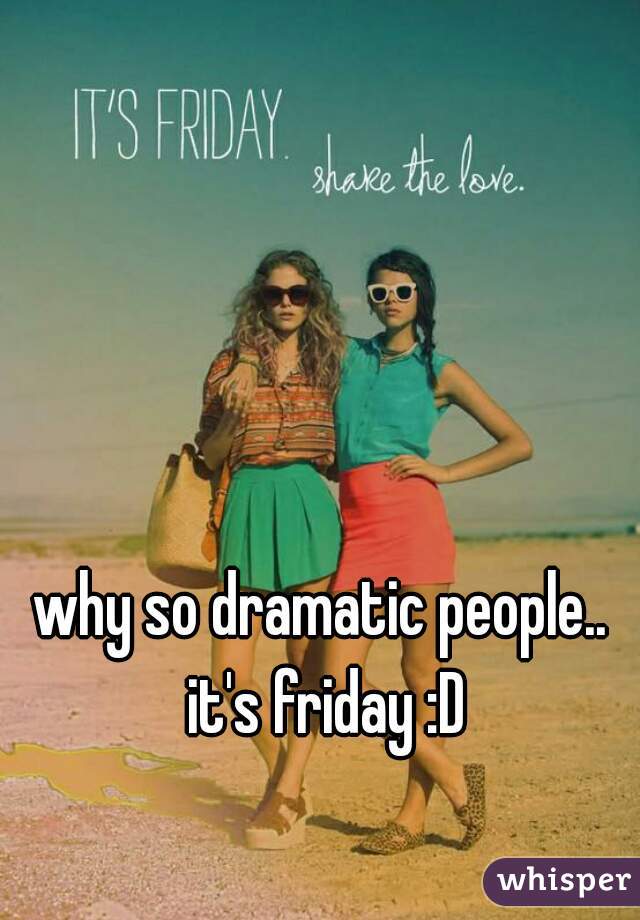 why so dramatic people.. it's friday :D