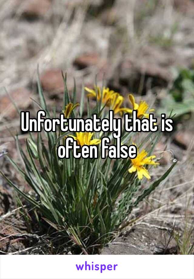 Unfortunately that is often false