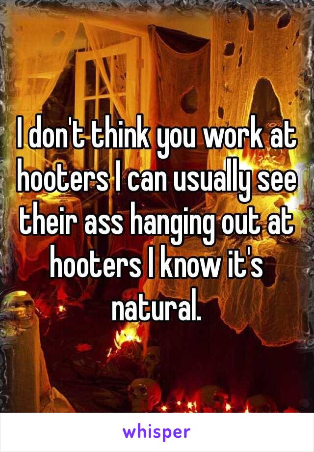 I don't think you work at hooters I can usually see their ass hanging out at hooters I know it's natural. 