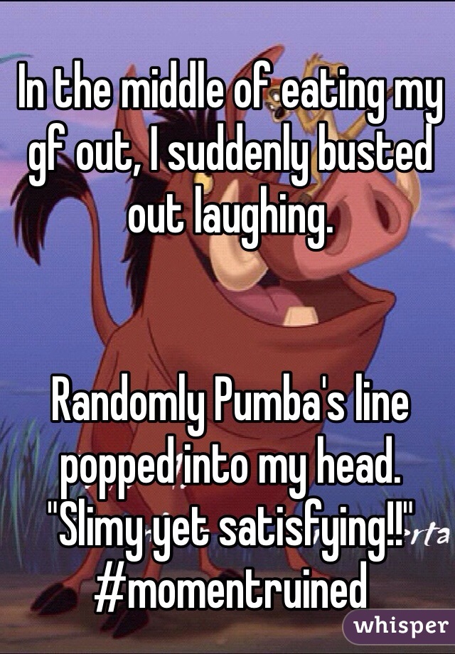 In the middle of eating my gf out, I suddenly busted out laughing.


Randomly Pumba's line popped into my head.  
"Slimy yet satisfying!!"
#momentruined
