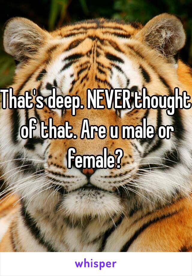 That's deep. NEVER thought of that. Are u male or female? 