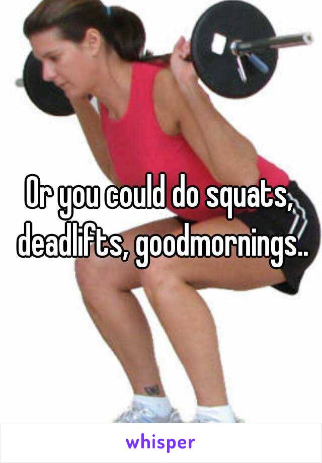 Or you could do squats, deadlifts, goodmornings..